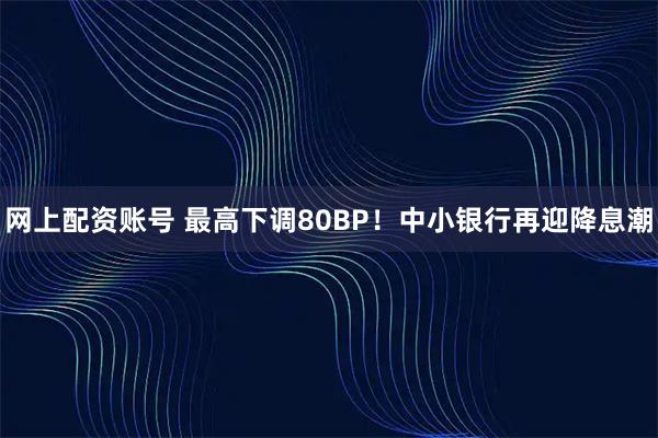 网上配资账号 最高下调80BP！中小银行再迎降息潮