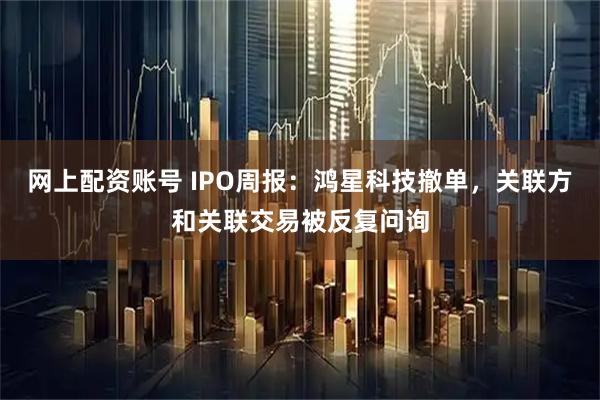 网上配资账号 IPO周报：鸿星科技撤单，关联方和关联交易被反复问询