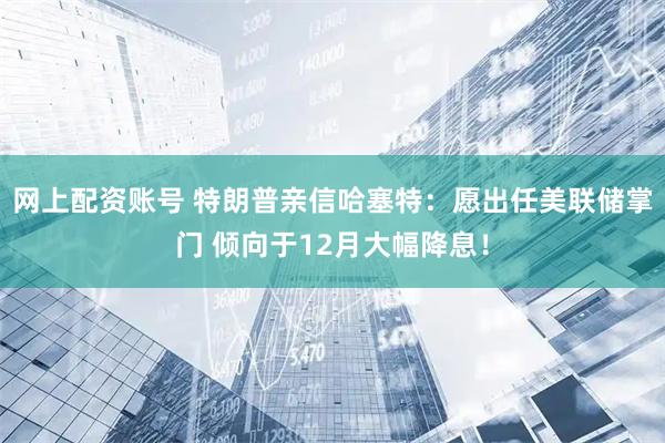 网上配资账号 特朗普亲信哈塞特：愿出任美联储掌门 倾向于12月大幅降息！