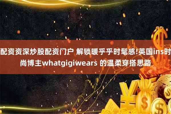 配资资深炒股配资门户 解锁暖乎乎时髦感!英国ins时尚博主whatgigiwears 的温柔穿搭思路