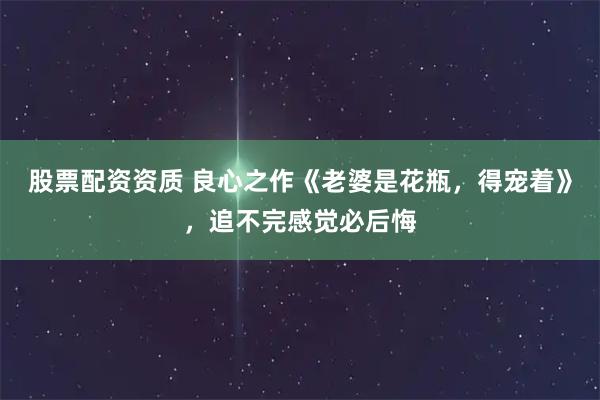 股票配资资质 良心之作《老婆是花瓶，得宠着》，追不完感觉必后悔