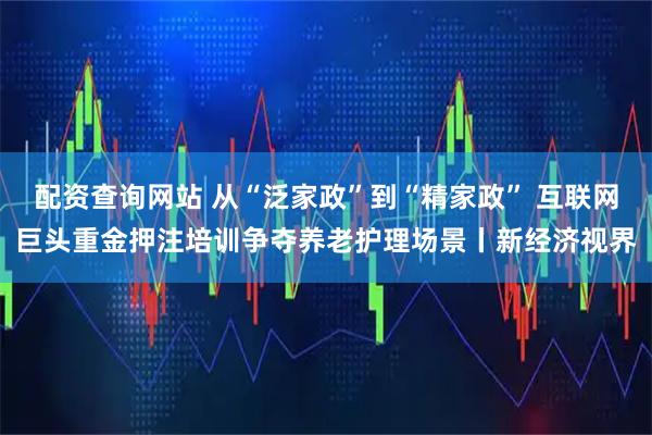 配资查询网站 从“泛家政”到“精家政” 互联网巨头重金押注培训争夺养老护理场景丨新经济视界