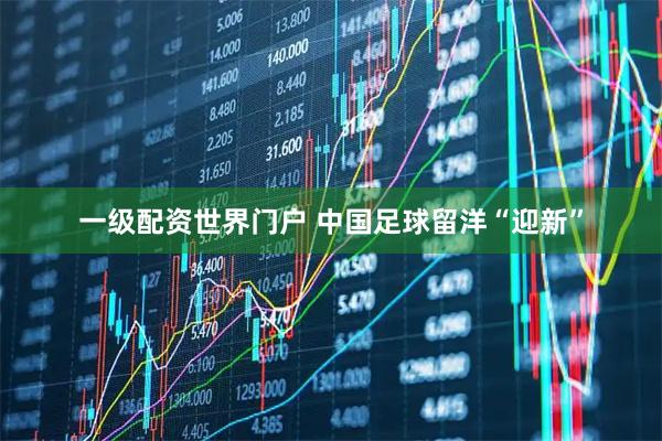 一级配资世界门户 中国足球留洋“迎新”