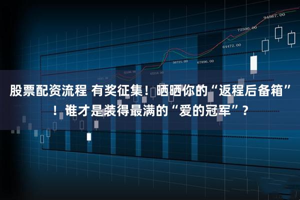 股票配资流程 有奖征集！晒晒你的“返程后备箱”！谁才是装得最满的“爱的冠军”？