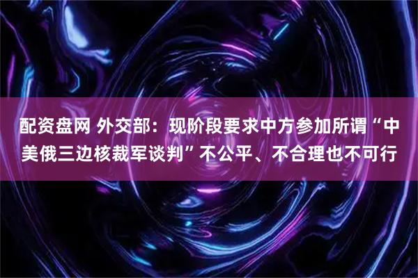 配资盘网 外交部：现阶段要求中方参加所谓“中美俄三边核裁军谈判”不公平、不合理也不可行