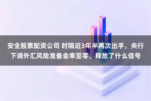 安全股票配资公司 时隔近3年半再次出手，央行下调外汇风险准备金率至零，释放了什么信号