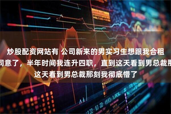 炒股配资网站有 公司新来的男实习生想跟我合租，我看他可怜同意了，半年时间我连升四职，直到这天看到男总裁那刻我彻底懵了