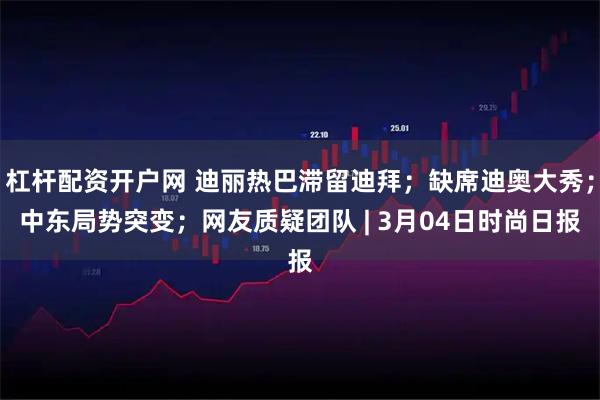 杠杆配资开户网 迪丽热巴滞留迪拜；缺席迪奥大秀；中东局势突变；网友质疑团队 | 3月04日时尚日报