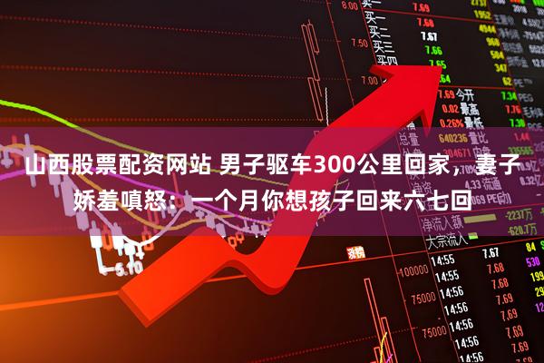 山西股票配资网站 男子驱车300公里回家，妻子娇羞嗔怒：一个月你想孩子回来六七回