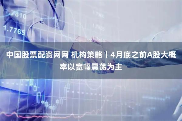 中国股票配资网网 机构策略丨4月底之前A股大概率以宽幅震荡为主