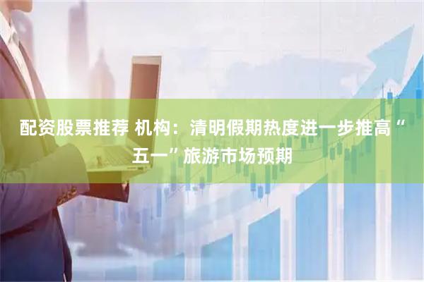 配资股票推荐 机构：清明假期热度进一步推高“五一”旅游市场预期