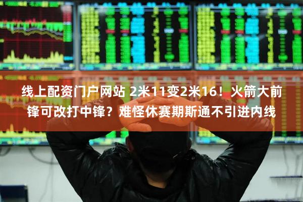 线上配资门户网站 2米11变2米16！火箭大前锋可改打中锋？难怪休赛期斯通不引进内线