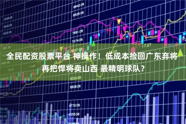 全民配资股票平台 神操作！低成本捡回广东弃将 再把悍将卖山西 最精明球队？