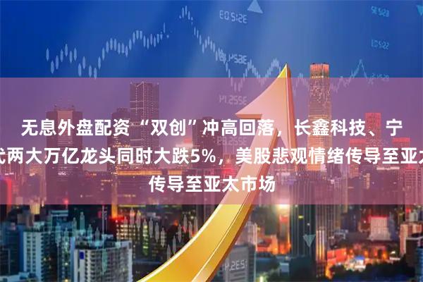 无息外盘配资 “双创”冲高回落，长鑫科技、宁德时代两大万亿龙头同时大跌5%，美股悲观情绪传导至亚太市场